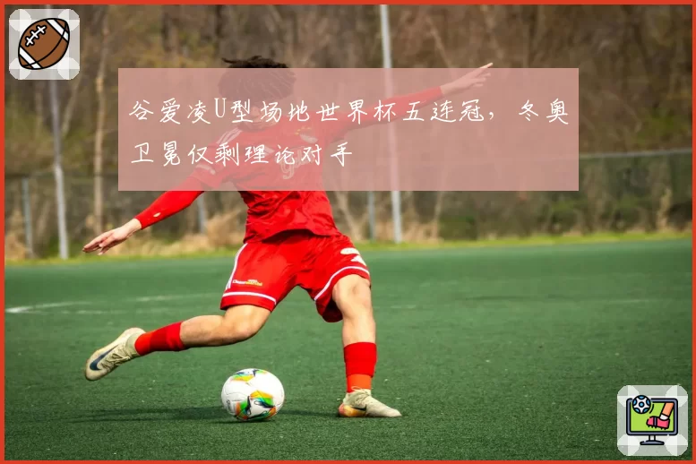 谷爱凌U型场地世界杯五连冠，冬奥卫冕仅剩理论对手