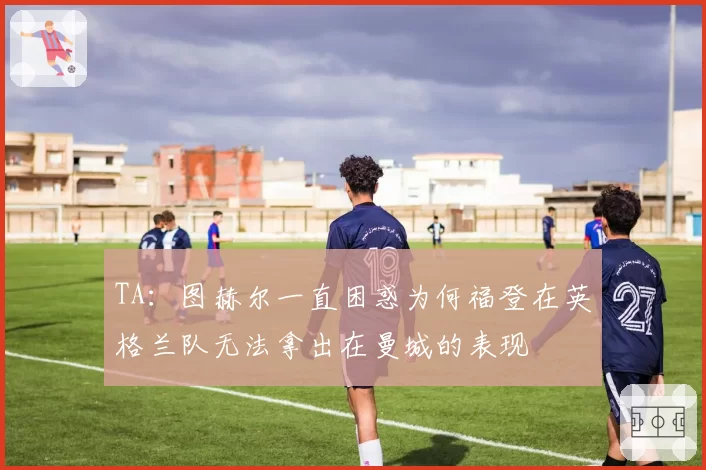 TA：图赫尔一直困惑为何福登在英格兰队无法拿出在曼城的表现