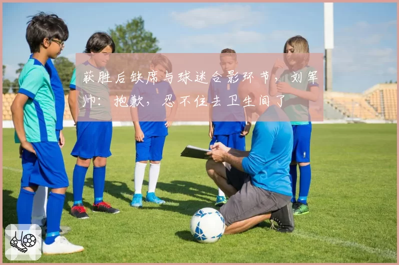 获胜后缺席与球迷合影环节，刘军帅：抱歉，忍不住去卫生间了