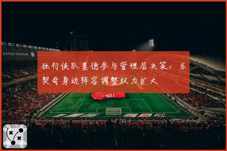 独行侠队基德参与管理层决策，东契奇身边阵容调整权力扩大