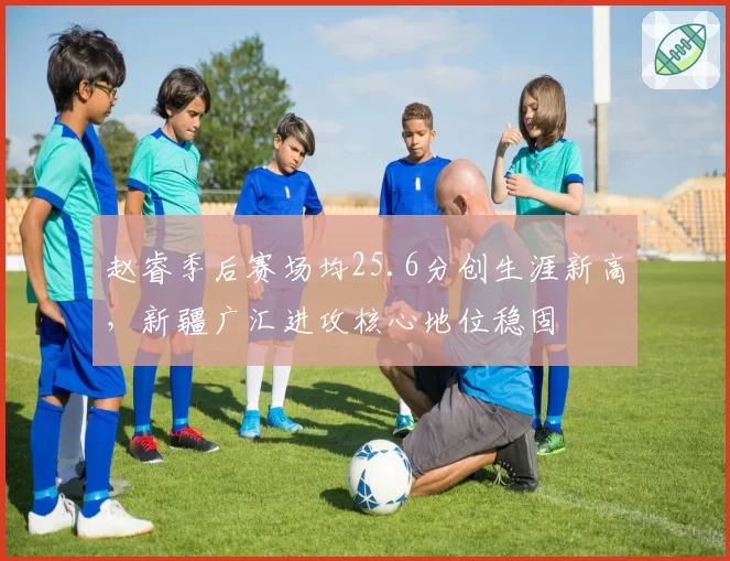 赵睿季后赛场均25.6分创生涯新高，新疆广汇进攻核心地位稳固