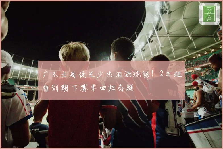 广东出局夜王少杰泪洒现场！2年租借到期 下赛季回归存疑