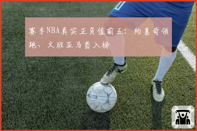 赛季NBA真实正负值前五:约基奇领跑,文班亚马首入榜