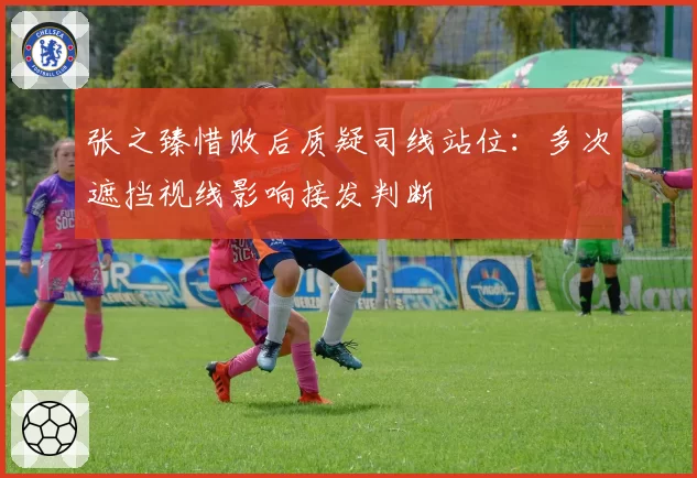 张之臻惜败后质疑司线站位：多次遮挡视线影响接发判断