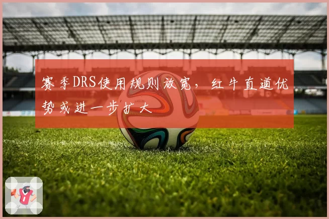 赛季DRS使用规则放宽，红牛直道优势或进一步扩大