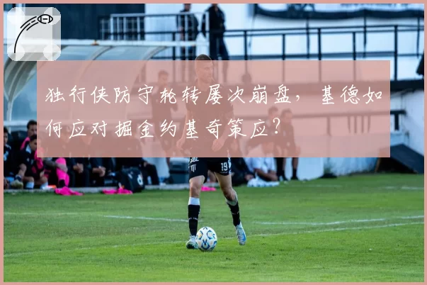 独行侠防守轮转屡次崩盘，基德如何应对掘金约基奇策应？