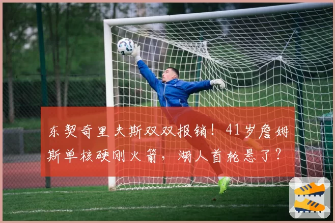 东契奇里夫斯双双报销!41岁詹姆斯单核硬刚火箭,湖人首轮悬了?