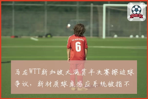 马龙WTT新加坡大满贯半决赛擦边球争议，新材质球桌感应系统被指不灵敏