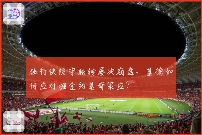 独行侠防守轮转屡次崩盘,基德如何应对掘金约基奇策应?