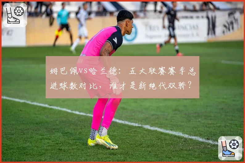 姆巴佩vs哈兰德:五大联赛赛季总进球数对比,谁才是新绝代双骄?
