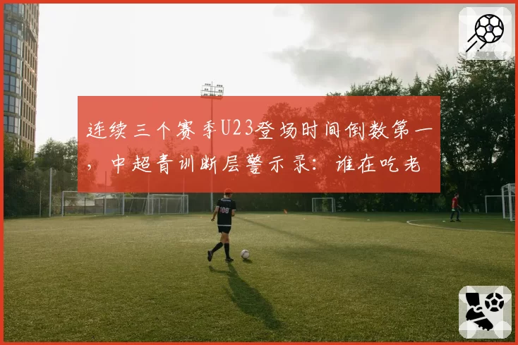 连续三个赛季U23登场时间倒数第一,中超青训断层警示录:谁在吃老本谁在真投入?
