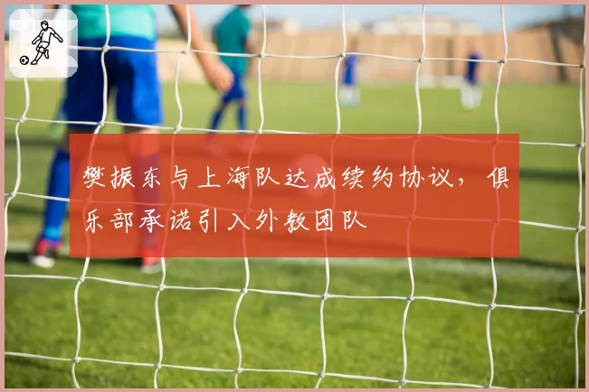 樊振东与上海队达成续约协议，俱乐部承诺引入外教团队
