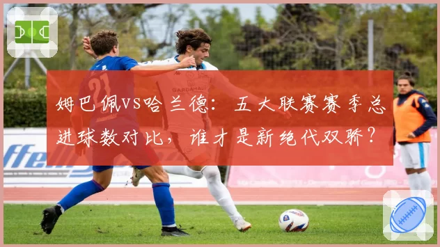 姆巴佩vs哈兰德:五大联赛赛季总进球数对比,谁才是新绝代双骄?