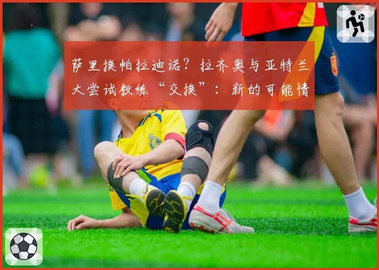 萨里换帕拉迪诺？拉齐奥与亚特兰大尝试教练“交换”：新的可能情景
