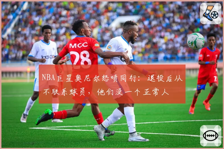 NBA巨星奥尼尔怒喷同行：退役后从不联系球员，他们没一个正常人