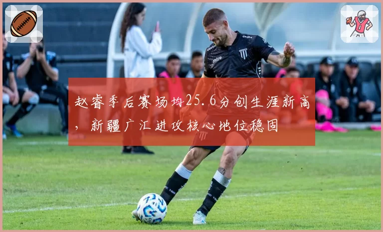 赵睿季后赛场均25.6分创生涯新高，新疆广汇进攻核心地位稳固