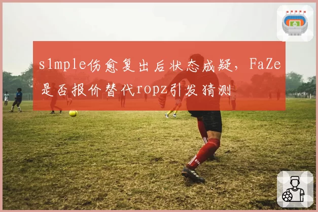 s1mple伤愈复出后状态成疑，FaZe是否报价替代ropz引发猜测