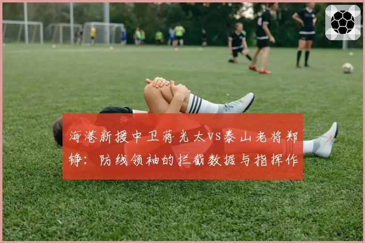 海港新援中卫蒋光太vs泰山老将郑铮：防线领袖的拦截数据与指挥作用分析