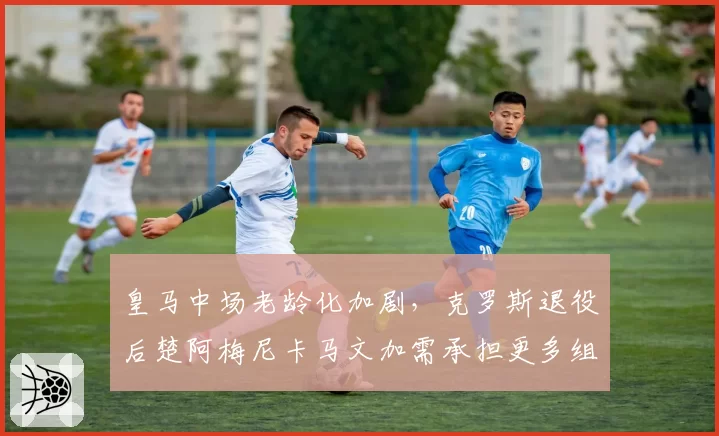 皇马中场老龄化加剧，克罗斯退役后楚阿梅尼卡马文加需承担更多组织责任