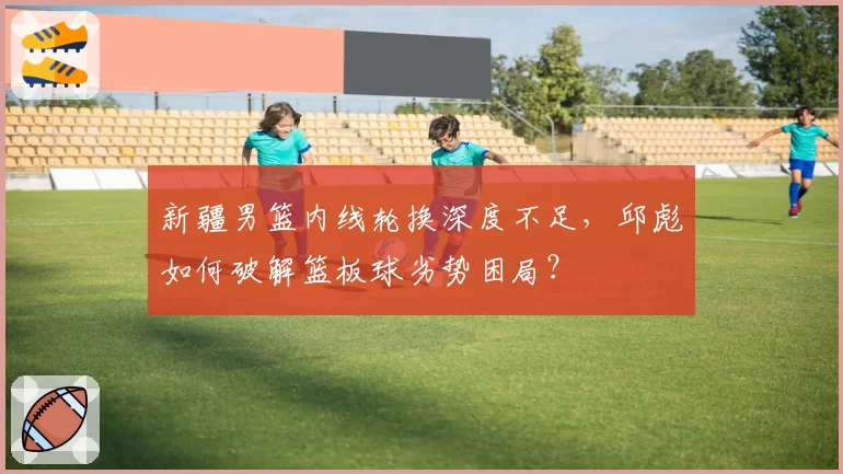 新疆男篮内线轮换深度不足，邱彪如何破解篮板球劣势困局？