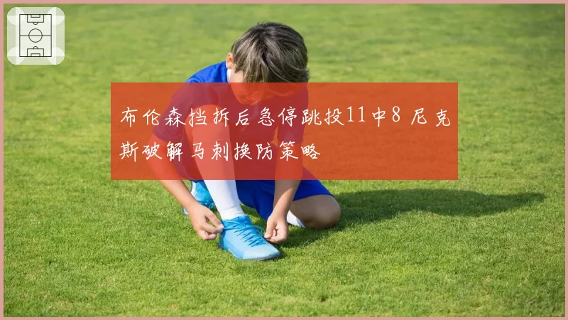 布伦森挡拆后急停跳投11中8 尼克斯破解马刺换防策略