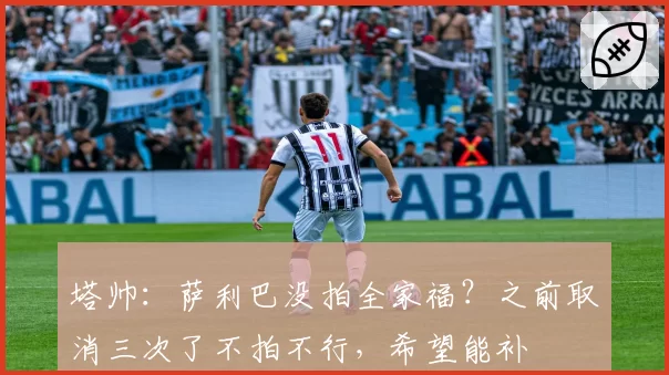 塔帅：萨利巴没拍全家福？之前取消三次了不拍不行，希望能补