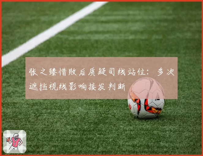 张之臻惜败后质疑司线站位：多次遮挡视线影响接发判断