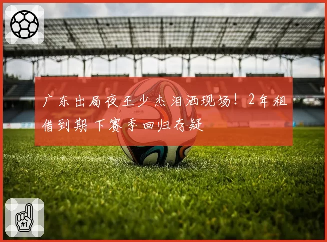 广东出局夜王少杰泪洒现场!2年租借到期 下赛季回归存疑