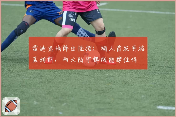 雷迪克试阵出怪招：湖人首发弃格莱姆斯，两大防守锋线能撑住吗