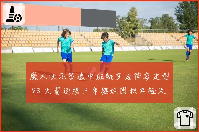 魔术状元签选中班凯罗后阵容定型 vs 火箭连续三年摆烂囤积年轻天赋，重建路径对比