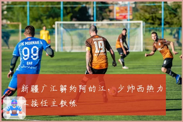 新疆广汇解约阿的江，少帅西热力江接任主教练
