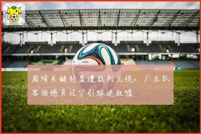 周琦关键封盖遭裁判无视,广东队客场憾负辽宁引球迷狂嘘
