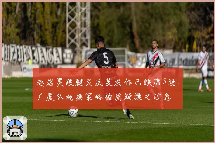 赵岩昊跟腱炎反复发作已缺席5场，广厦队轮换策略被质疑操之过急
