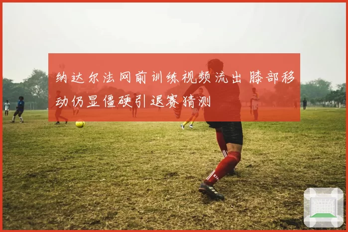 纳达尔法网前训练视频流出 膝部移动仍显僵硬引退赛猜测