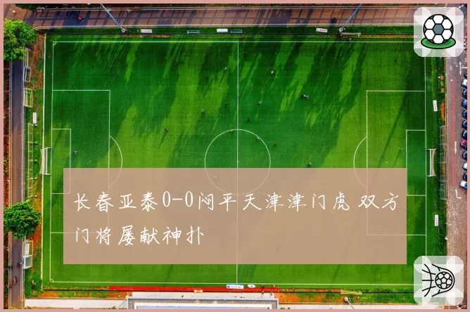 长春亚泰0-0闷平天津津门虎 双方门将屡献神扑