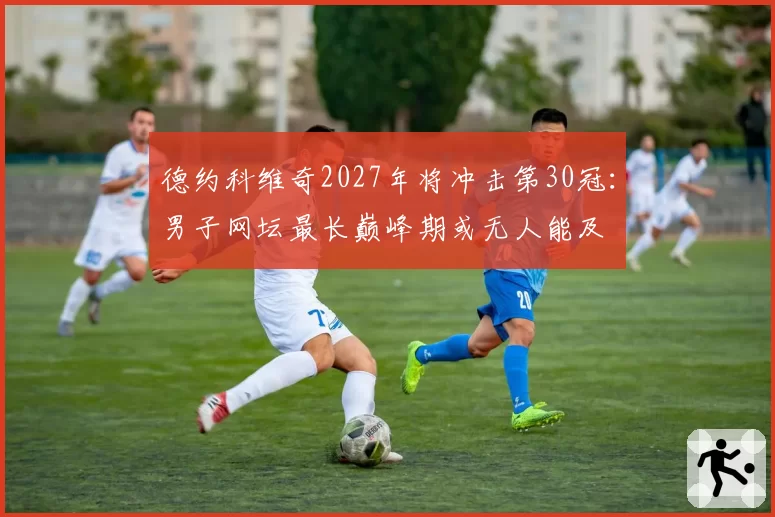 德约科维奇2027年将冲击第30冠:男子网坛最长巅峰期或无人能及