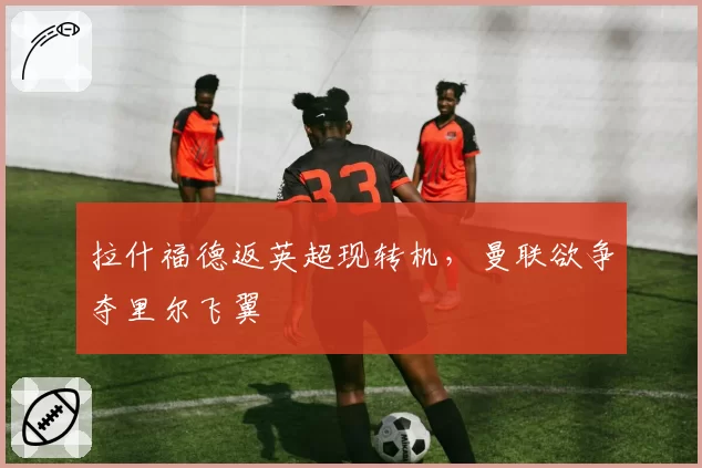拉什福德返英超现转机，曼联欲争夺里尔飞翼