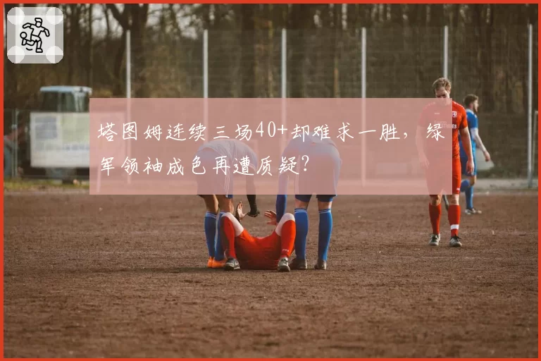 塔图姆连续三场40+却难求一胜，绿军领袖成色再遭质疑？