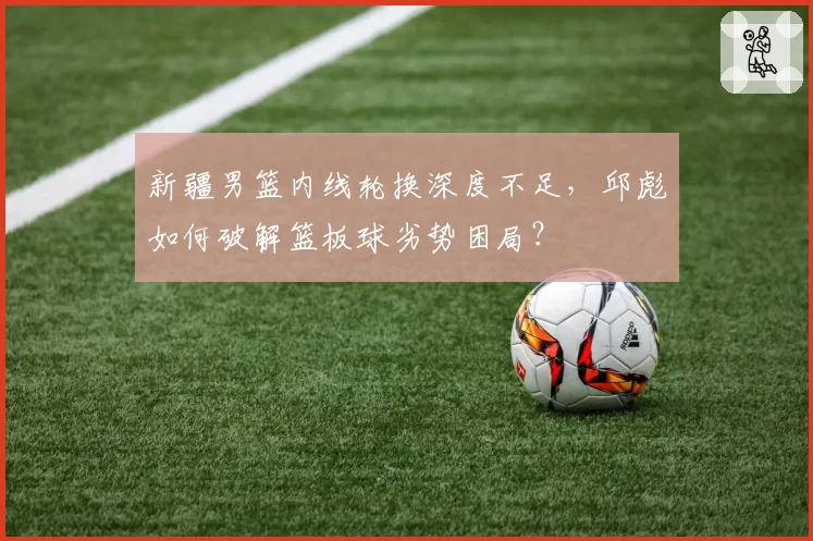 新疆男篮内线轮换深度不足,邱彪如何破解篮板球劣势困局?