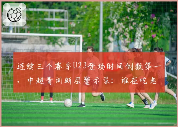 连续三个赛季U23登场时间倒数第一,中超青训断层警示录:谁在吃老本谁在真投入?