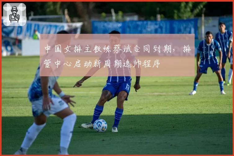 中国女排主教练蔡斌合同到期，排管中心启动新周期选帅程序