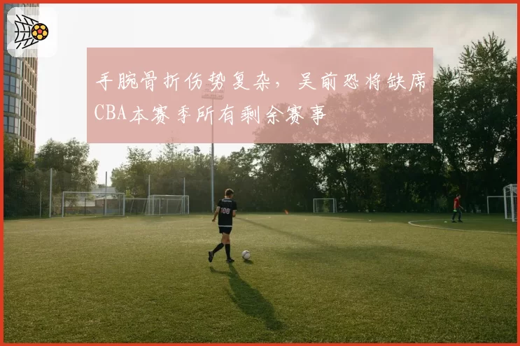 手腕骨折伤势复杂，吴前恐将缺席CBA本赛季所有剩余赛事