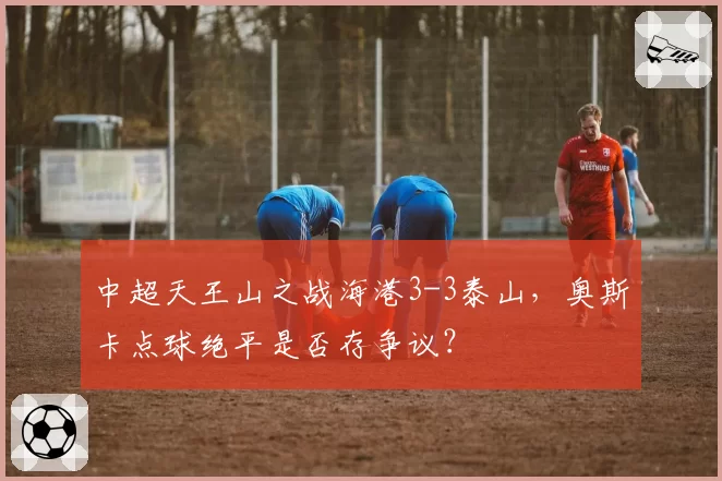 中超天王山之战海港3-3泰山,奥斯卡点球绝平是否存争议?
