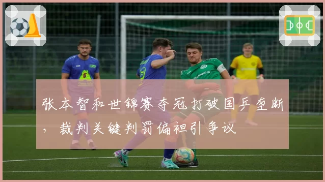 张本智和世锦赛夺冠打破国乒垄断，裁判关键判罚偏袒引争议