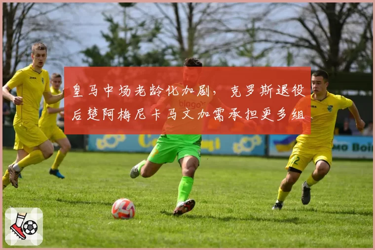 皇马中场老龄化加剧，克罗斯退役后楚阿梅尼卡马文加需承担更多组织责任
