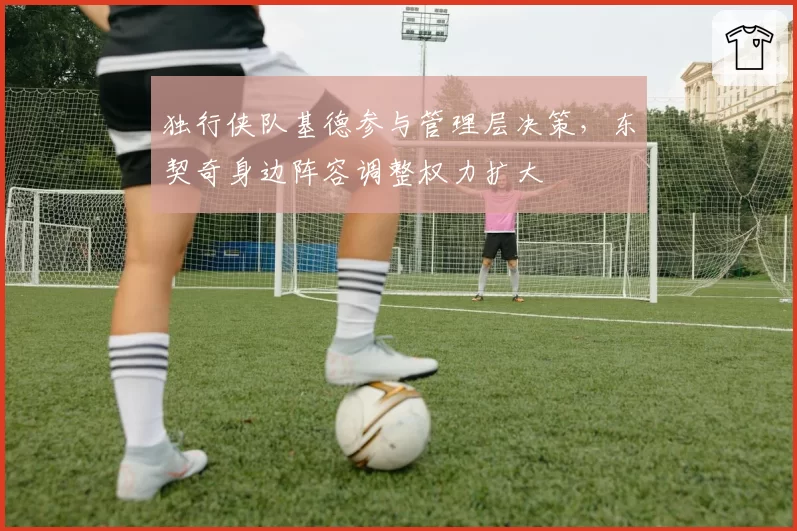 独行侠队基德参与管理层决策，东契奇身边阵容调整权力扩大