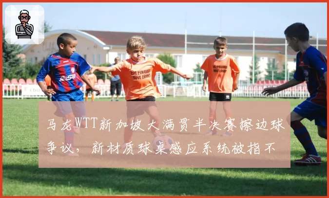马龙WTT新加坡大满贯半决赛擦边球争议，新材质球桌感应系统被指不灵敏