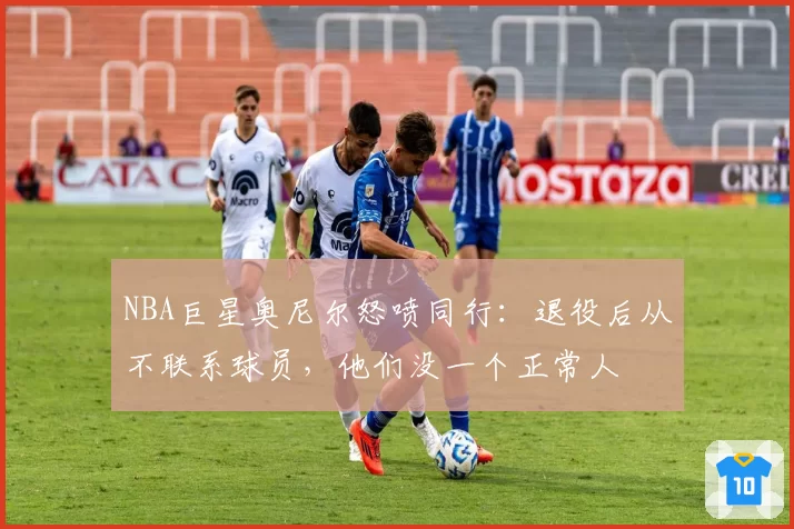 NBA巨星奥尼尔怒喷同行：退役后从不联系球员，他们没一个正常人