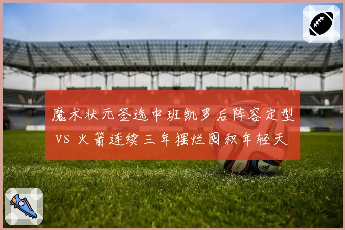 魔术状元签选中班凯罗后阵容定型 vs 火箭连续三年摆烂囤积年轻天赋，重建路径对比