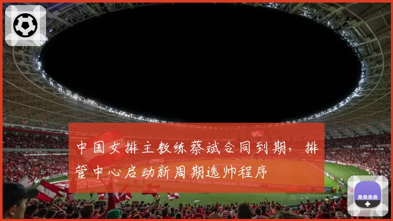 中国女排主教练蔡斌合同到期，排管中心启动新周期选帅程序